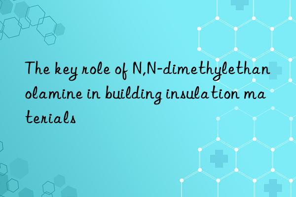 the key role of n,n-dimethylethanolamine in building insulation materials