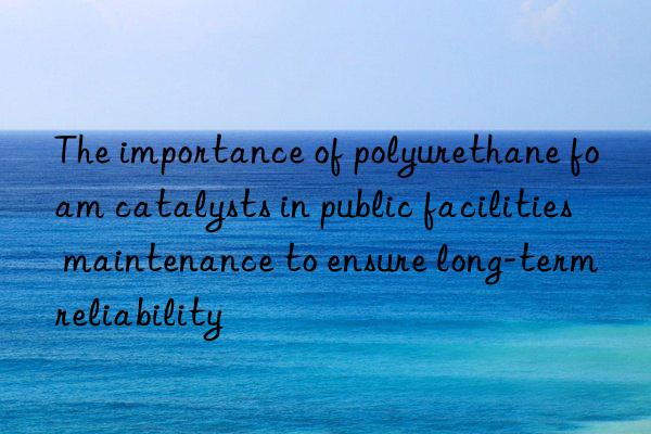 the importance of polyurethane foam catalysts in public facilities maintenance to ensure long-term reliability