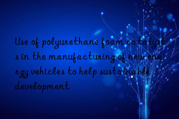 use of polyurethane foam catalysts in the manufacturing of new energy vehicles to help sustainable development
