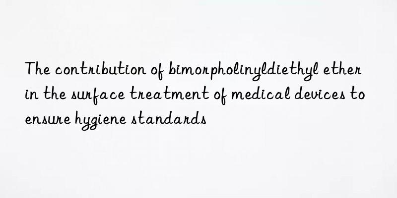 the contribution of bimorpholinyldiethyl ether in the surface treatment of medical devices to ensure hygiene standards