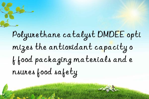 polyurethane catalyst dmdee optimizes the antioxidant capacity of food packaging materials and ensures food safety