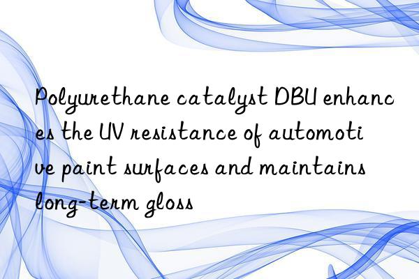 polyurethane catalyst dbu enhances the uv resistance of automotive paint surfaces and maintains long-term gloss