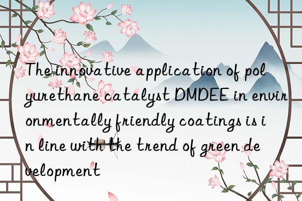 the innovative application of polyurethane catalyst dmdee in environmentally friendly coatings is in line with the trend of green development