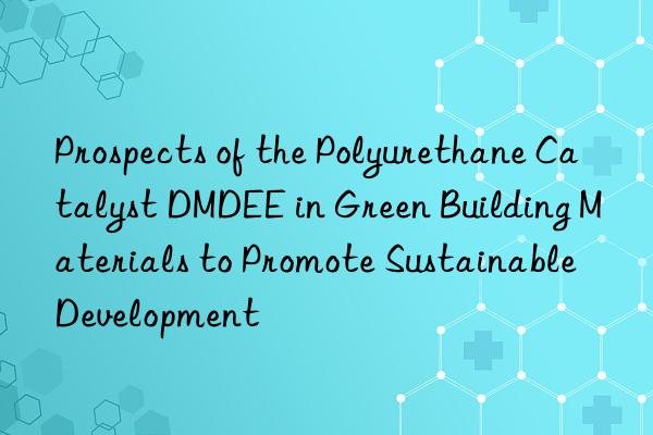 prospects of the polyurethane catalyst dmdee in green building materials to promote sustainable development