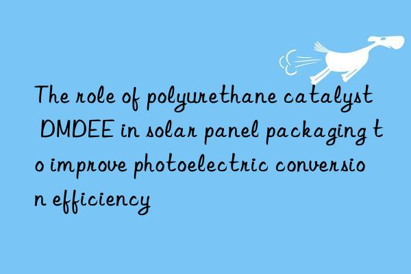the role of polyurethane catalyst dmdee in solar panel packaging to improve photoelectric conversion efficiency