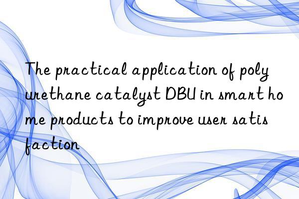 the practical application of polyurethane catalyst dbu in smart home products to improve user satisfaction