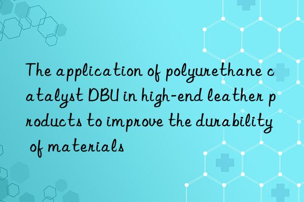 the application of polyurethane catalyst dbu in high-end leather products to improve the durability of materials