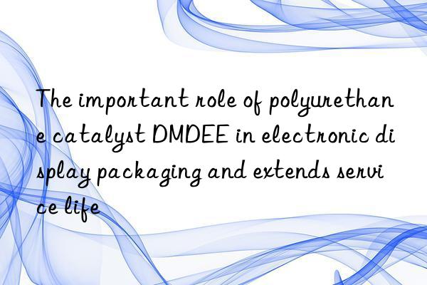 the important role of polyurethane catalyst dmdee in electronic display packaging and extends service life
