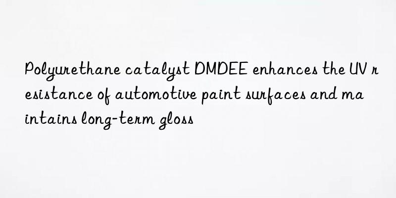 polyurethane catalyst dmdee enhances the uv resistance of automotive paint surfaces and maintains long-term gloss