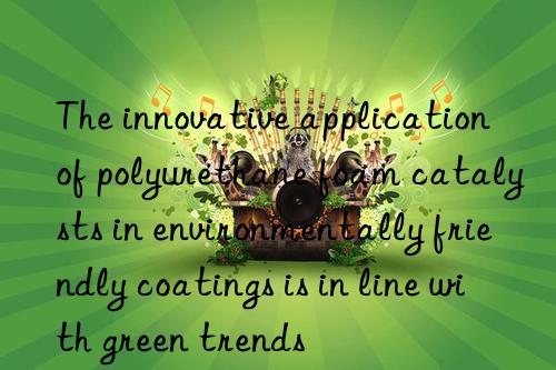 the innovative application of polyurethane foam catalysts in environmentally friendly coatings is in line with green trends