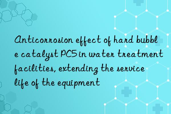 anticorrosion effect of hard bubble catalyst pc5 in water treatment facilities, extending the service life of the equipment