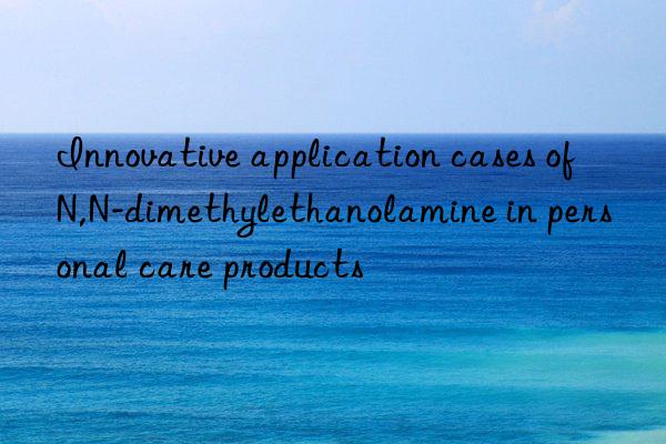innovative application cases of n,n-dimethylethanolamine in personal care products