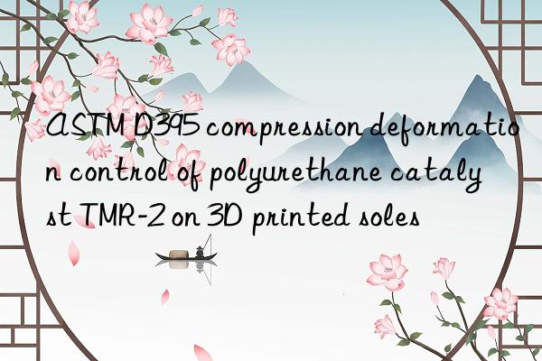 astm d395 compression deformation control of polyurethane catalyst tmr-2 on 3d printed soles