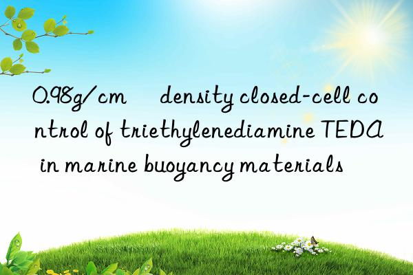 0.98g/cm³ density closed-cell control of triethylenediamine teda in marine buoyancy materials