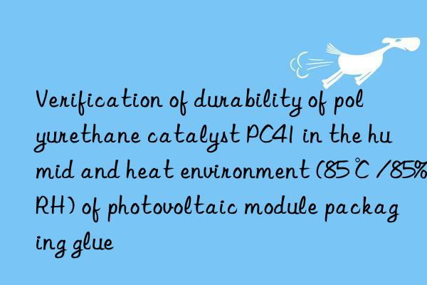 verification of durability of polyurethane catalyst pc41 in the humid and heat environment (85℃/85%rh) of photovoltaic module packaging glue