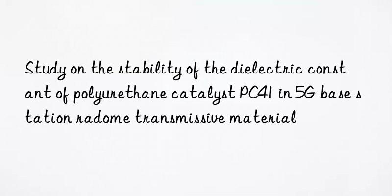 study on the stability of the dielectric constant of polyurethane catalyst pc41 in 5g base station radome transmissive material