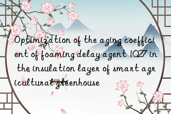 optimization of the aging coefficient of foaming delay agent 1027 in the insulation layer of smart agricultural greenhouse