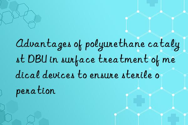 advantages of polyurethane catalyst dbu in surface treatment of medical devices to ensure sterile operation