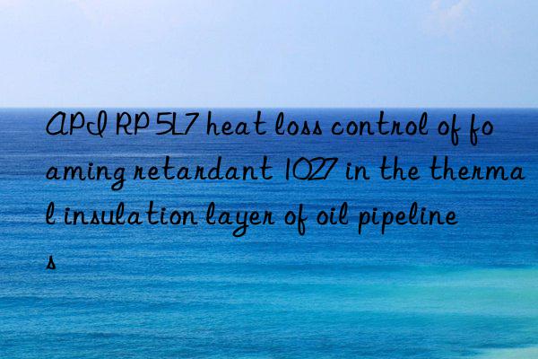 api rp 5l7 heat loss control of foaming retardant 1027 in the thermal insulation layer of oil pipelines