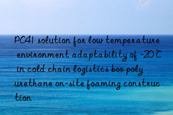 pc41 solution for low temperature environment adaptability of -20℃ in cold chain logistics box polyurethane on-site foaming construction