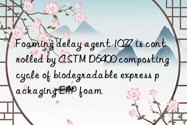 foaming delay agent 1027 is controlled by astm d6400 composting cycle of biodegradable express packaging epp foam