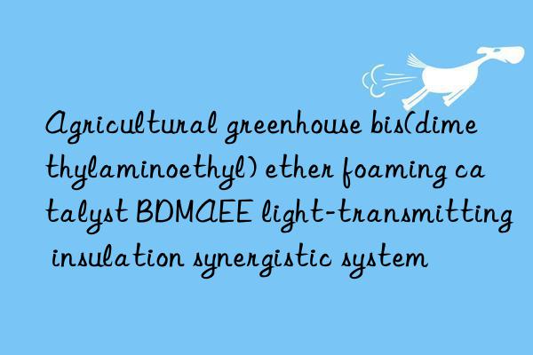 agricultural greenhouse bis(dimethylaminoethyl) ether foaming catalyst bdmaee light-transmitting insulation synergistic system