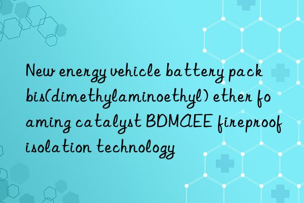 new energy vehicle battery pack bis(dimethylaminoethyl) ether foaming catalyst bdmaee fireproof isolation technology