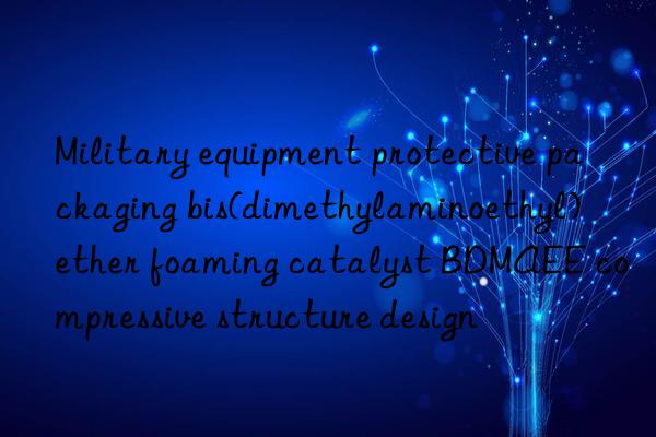 military equipment protective packaging bis(dimethylaminoethyl) ether foaming catalyst bdmaee compressive structure design