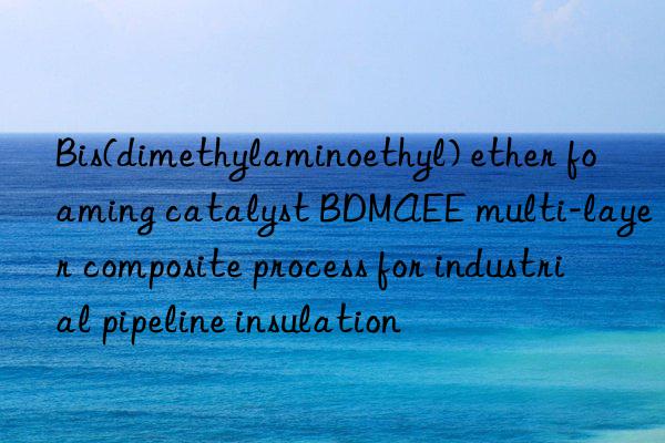 bis(dimethylaminoethyl) ether foaming catalyst bdmaee multi-layer composite process for industrial pipeline insulation