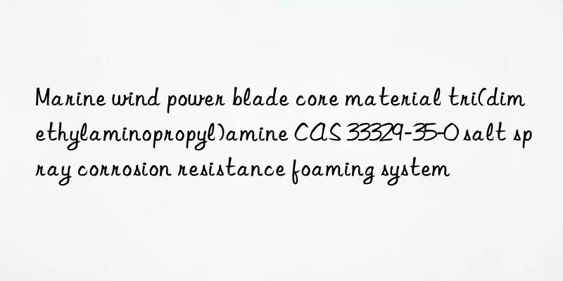 marine wind power blade core material tri(dimethylaminopropyl)amine cas 33329-35-0 salt spray corrosion resistance foaming system