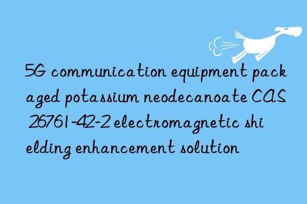 5g communication equipment packaged potassium neodecanoate cas 26761-42-2 electromagnetic shielding enhancement solution