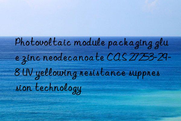 photovoltaic module packaging glue zinc neodecanoate cas 27253-29-8 uv yellowing resistance suppression technology