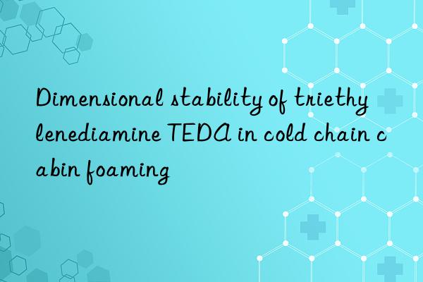 dimensional stability of triethylenediamine teda in cold chain cabin foaming