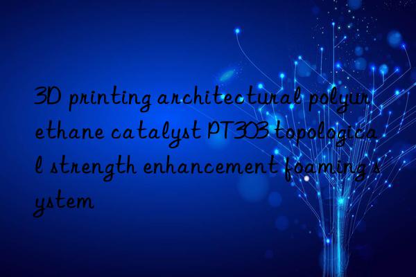 3d printing architectural polyurethane catalyst pt303 topological strength enhancement foaming system
