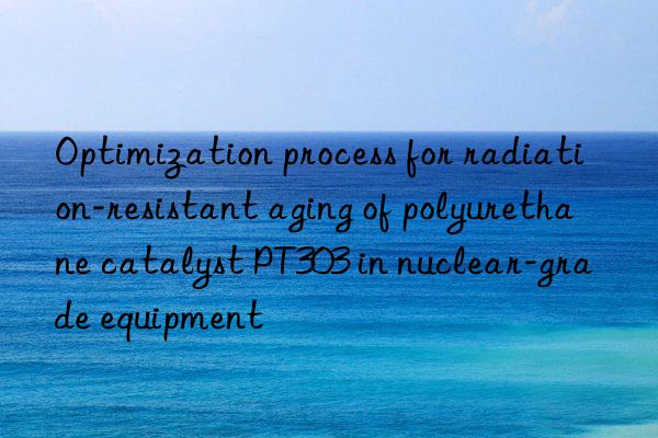 optimization process for radiation-resistant aging of polyurethane catalyst pt303 in nuclear-grade equipment