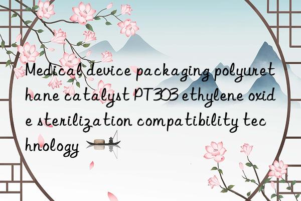 medical device packaging polyurethane catalyst pt303 ethylene oxide sterilization compatibility technology