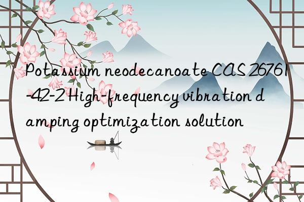 potassium neodecanoate cas 26761-42-2 high-frequency vibration damping optimization solution