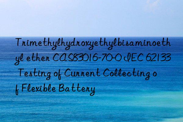 trimethylhydroxyethylbisaminoethyl ether cas83016-70-0 iec 62133 testing of current collecting of flexible battery
