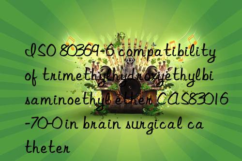 iso 80369-6 compatibility of trimethylhydroxyethylbisaminoethyl ether cas83016-70-0 in brain surgical catheter