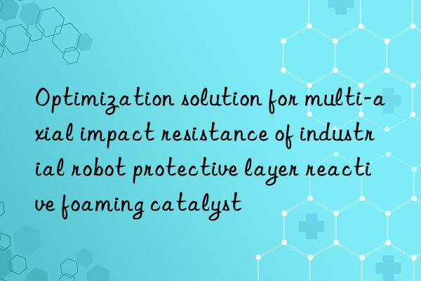 optimization solution for multi-axial impact resistance of industrial robot protective layer reactive foaming catalyst