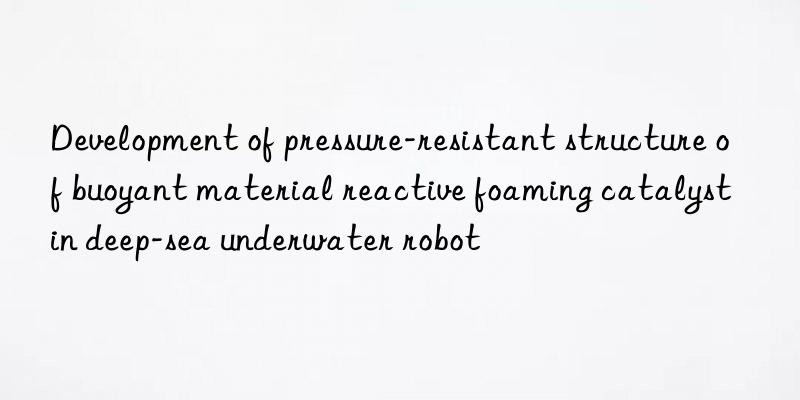 development of pressure-resistant structure of buoyant material reactive foaming catalyst in deep-sea underwater robot