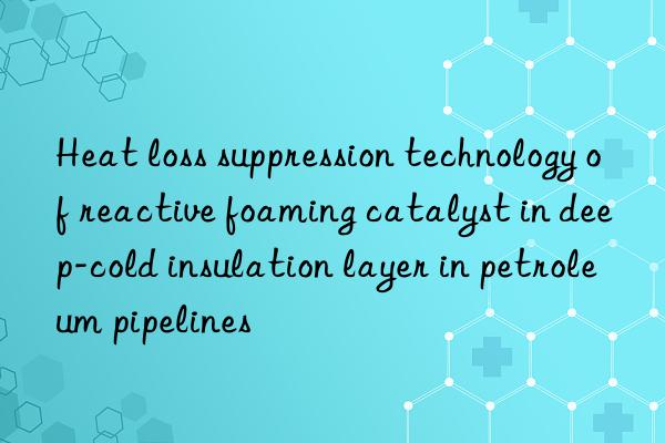 heat loss suppression technology of reactive foaming catalyst in deep-cold insulation layer in petroleum pipelines