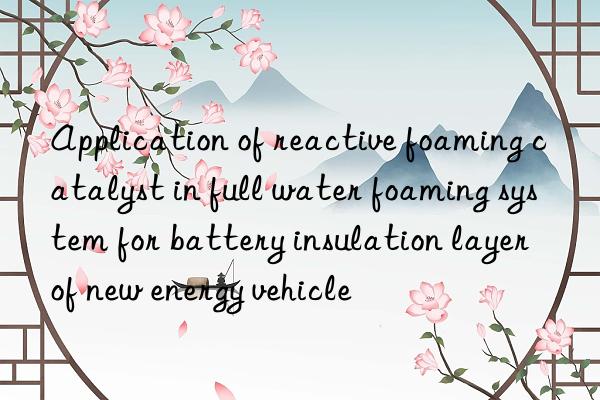 application of reactive foaming catalyst in full water foaming system for battery insulation layer of new energy vehicle