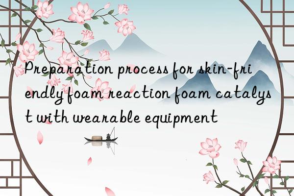 preparation process for skin-friendly foam reaction foam catalyst with wearable equipment