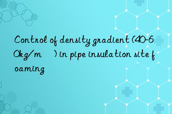 control of density gradient (40-60kg/m³) in pipe insulation site foaming