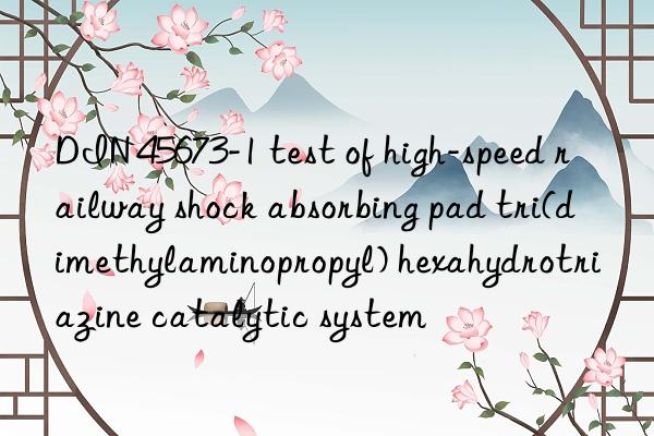 din 45673-1 test of high-speed railway shock absorbing pad tri(dimethylaminopropyl) hexahydrotriazine catalytic system