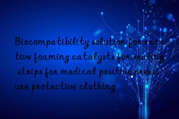 biocompatibility solution for reactive foaming catalysts for sealing strips for medical positive pressure protective clothing