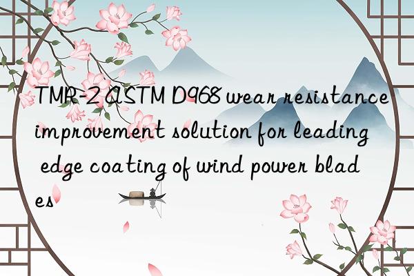tmr-2 astm d968 wear resistance improvement solution for leading edge coating of wind power blades