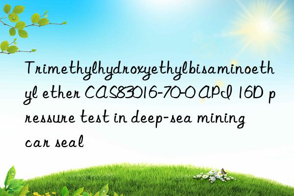 trimethylhydroxyethylbisaminoethyl ether cas83016-70-0 api 16d pressure test in deep-sea mining car seal