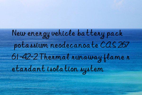 new energy vehicle battery pack potassium neodecanoate cas 26761-42-2 thermal runaway flame retardant isolation system